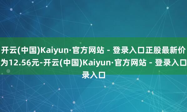 开云(中国)Kaiyun·官方网站 - 登录入口正股最新价为12.56元-开云(中国)Kaiyun·官方网站 - 登录入口