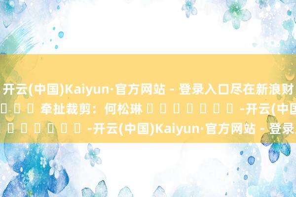 开云(中国)Kaiyun·官方网站 - 登录入口尽在新浪财经APP 牵扯裁剪:何松琳 -开云(中国)Kaiyun·官方网站 - 登录入口