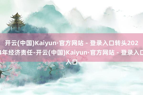 开云(中国)Kaiyun·官方网站 - 登录入口转头2024年经济责任-开云(中国)Kaiyun·官方网站 - 登录入口