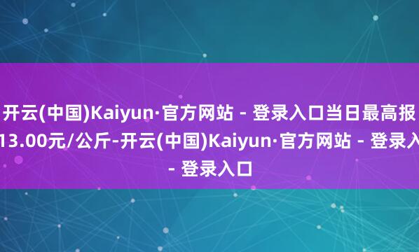 开云(中国)Kaiyun·官方网站 - 登录入口当日最高报价13.00元/公斤-开云(中国)Kaiyun·官方网站 - 登录入口