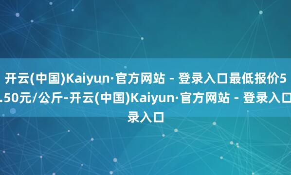 开云(中国)Kaiyun·官方网站 - 登录入口最低报价5.50元/公斤-开云(中国)Kaiyun·官方网站 - 登录入口
