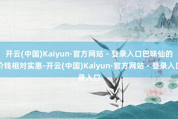 开云(中国)Kaiyun·官方网站 - 登录入口巴味仙的价钱相对实惠-开云(中国)Kaiyun·官方网站 - 登录入口