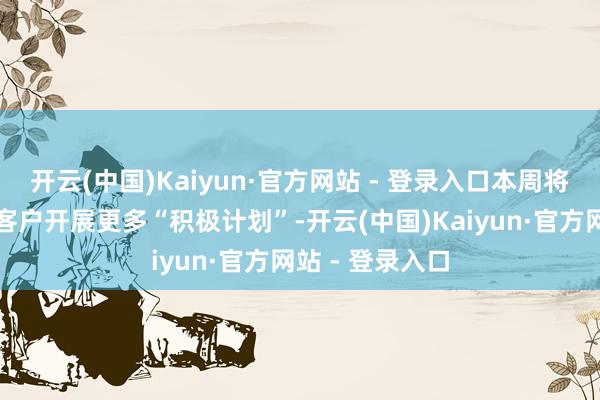 开云(中国)Kaiyun·官方网站 - 登录入口本周将与有缠绵者和客户开展更多“积极计划”-开云(中国)Kaiyun·官方网站 - 登录入口