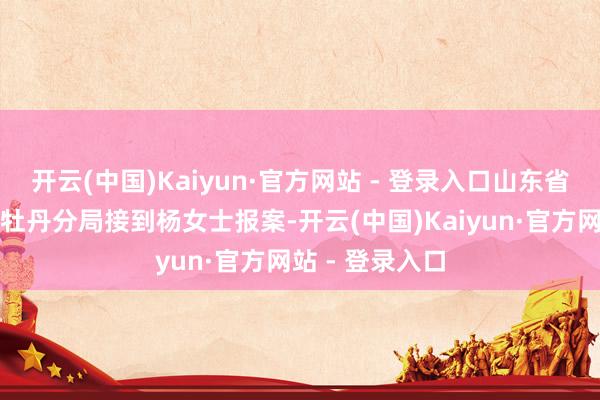 开云(中国)Kaiyun·官方网站 - 登录入口山东省菏泽市公安局牡丹分局接到杨女士报案-开云(中国)Kaiyun·官方网站 - 登录入口