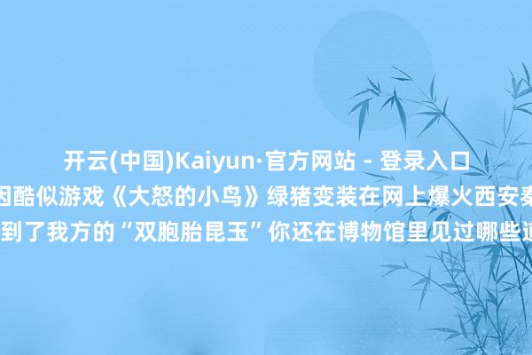 开云(中国)Kaiyun·官方网站 - 登录入口三星堆业绩出土的一只陶猪因酷似游戏《大怒的小鸟》绿猪变装在网上爆火西安秦戎马俑也让很多旅客从中找到了我方的“双胞胎昆玉”你还在博物馆里见过哪些道理的文物？快来评述区共享吧！起头：玄虚极目新闻、江西广电《热度新闻》、小数资讯 等-开云(中国)Kaiyun·官方网站 - 登录入口