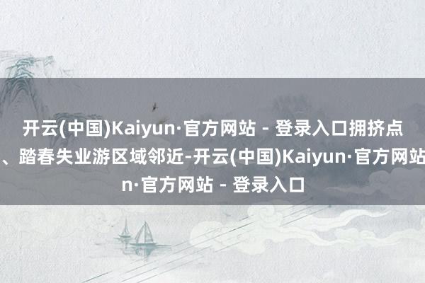 开云(中国)Kaiyun·官方网站 - 登录入口拥挤点集合在祭扫、踏春失业游区域邻近-开云(中国)Kaiyun·官方网站 - 登录入口