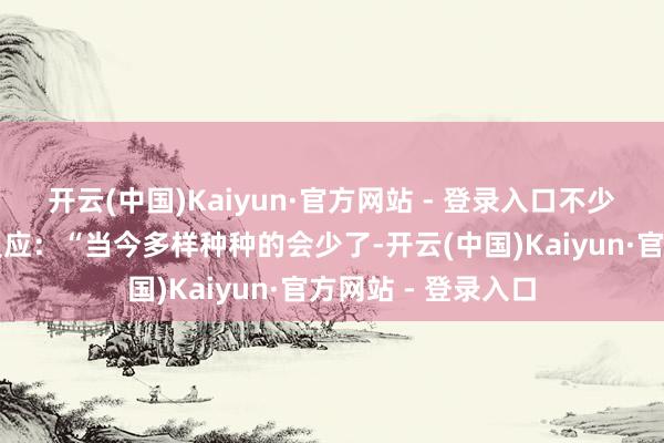 开云(中国)Kaiyun·官方网站 - 登录入口不少下层一线的干部反应：“当今多样种种的会少了-开云(中国)Kaiyun·官方网站 - 登录入口