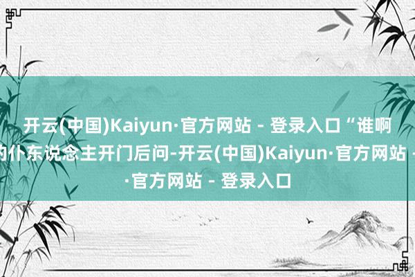 开云(中国)Kaiyun·官方网站 - 登录入口“谁啊？”守夜的仆东说念主开门后问-开云(中国)Kaiyun·官方网站 - 登录入口