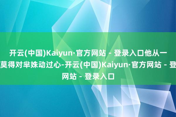 开云(中国)Kaiyun·官方网站 - 登录入口他从一启动便莫得对芈姝动过心-开云(中国)Kaiyun·官方网站 - 登录入口