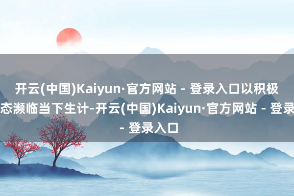 开云(中国)Kaiyun·官方网站 - 登录入口以积极的姿态濒临当下生计-开云(中国)Kaiyun·官方网站 - 登录入口