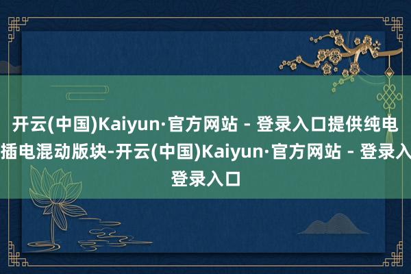 开云(中国)Kaiyun·官方网站 - 登录入口提供纯电和插电混动版块-开云(中国)Kaiyun·官方网站 - 登录入口