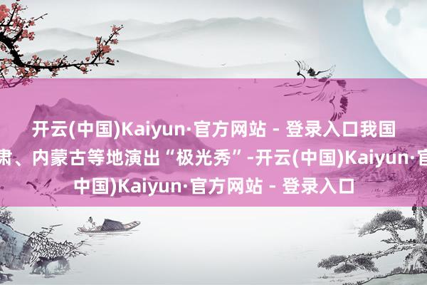 开云(中国)Kaiyun·官方网站 - 登录入口我国黑龙江、新疆、甘肃、内蒙古等地演出“极光秀”-开云(中国)Kaiyun·官方网站 - 登录入口