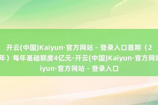 开云(中国)Kaiyun·官方网站 - 登录入口首期（2023至2027年）每年基础额度4亿元-开云(中国)Kaiyun·官方网站 - 登录入口