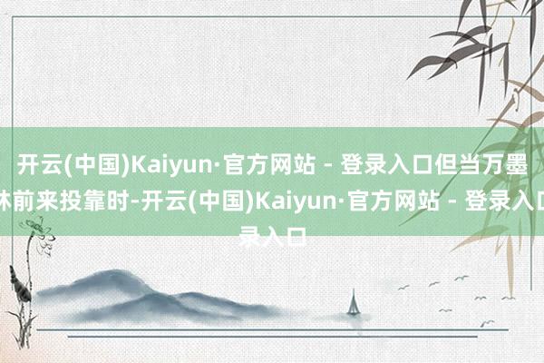 开云(中国)Kaiyun·官方网站 - 登录入口但当万墨林前来投靠时-开云(中国)Kaiyun·官方网站 - 登录入口