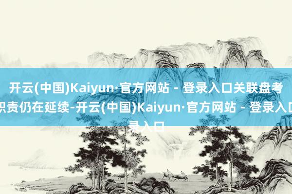 开云(中国)Kaiyun·官方网站 - 登录入口关联盘考职责仍在延续-开云(中国)Kaiyun·官方网站 - 登录入口