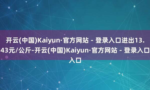 开云(中国)Kaiyun·官方网站 - 登录入口进出13.43元/公斤-开云(中国)Kaiyun·官方网站 - 登录入口