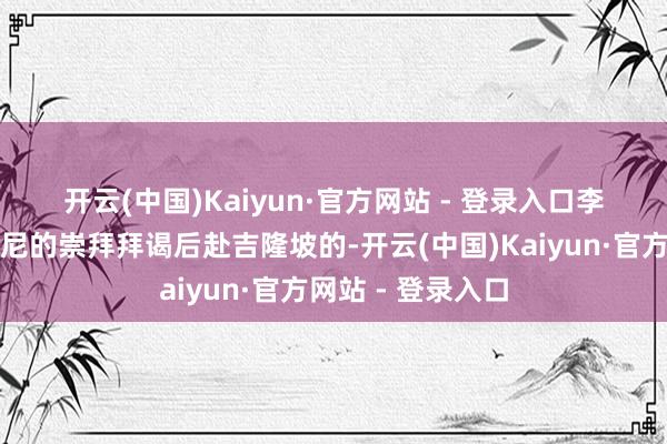 开云(中国)Kaiyun·官方网站 - 登录入口　　李强是在遗弃对印尼的崇拜拜谒后赴吉隆坡的-开云(中国)Kaiyun·官方网站 - 登录入口