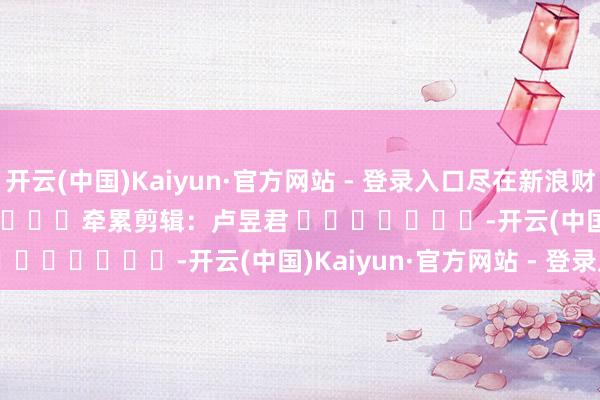 开云(中国)Kaiyun·官方网站 - 登录入口尽在新浪财经APP            						牵累剪辑：卢昱君 							-开云(中国)Kaiyun·官方网站 - 登录入口
