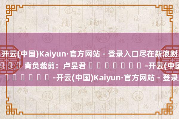 开云(中国)Kaiyun·官方网站 - 登录入口尽在新浪财经APP            						背负裁剪：卢昱君 							-开云(中国)Kaiyun·官方网站 - 登录入口