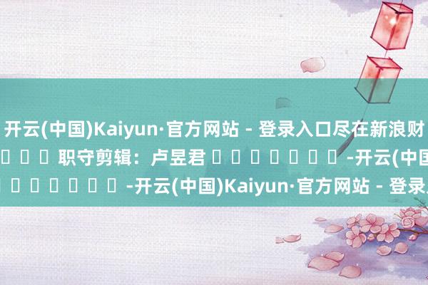 开云(中国)Kaiyun·官方网站 - 登录入口尽在新浪财经APP            						职守剪辑：卢昱君 							-开云(中国)Kaiyun·官方网站 - 登录入口