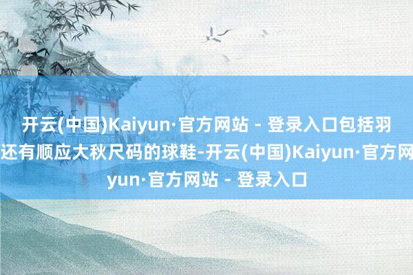 开云(中国)Kaiyun·官方网站 - 登录入口包括羽绒服、背包、还有顺应大秋尺码的球鞋-开云(中国)Kaiyun·官方网站 - 登录入口