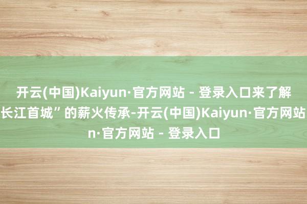 开云(中国)Kaiyun·官方网站 - 登录入口来了解宜宾这座“长江首城”的薪火传承-开云(中国)Kaiyun·官方网站 - 登录入口