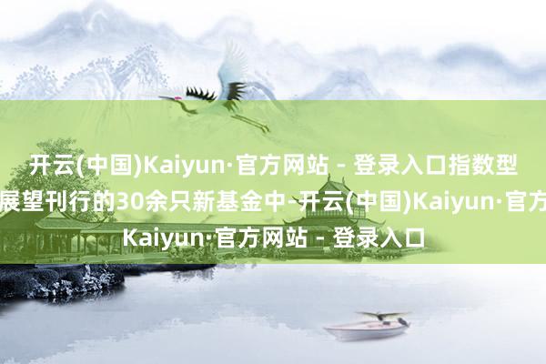 开云(中国)Kaiyun·官方网站 - 登录入口指数型居品数目居前在展望刊行的30余只新基金中-开云(中国)Kaiyun·官方网站 - 登录入口