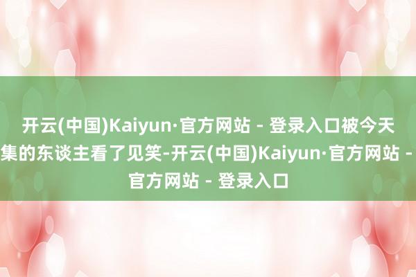 开云(中国)Kaiyun·官方网站 - 登录入口被今天来过问宴集的东谈主看了见笑-开云(中国)Kaiyun·官方网站 - 登录入口