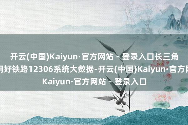 开云(中国)Kaiyun·官方网站 - 登录入口长三角铁路部门充分用好铁路12306系统大数据-开云(中国)Kaiyun·官方网站 - 登录入口