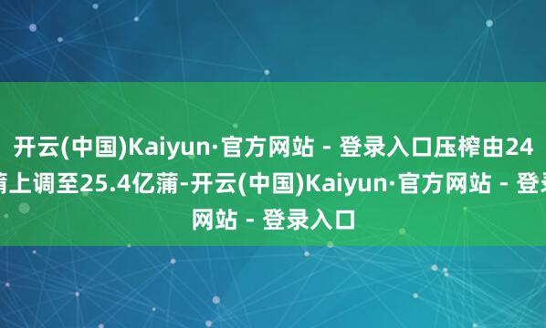 开云(中国)Kaiyun·官方网站 - 登录入口压榨由24.9亿蒲上调至25.4亿蒲-开云(中国)Kaiyun·官方网站 - 登录入口