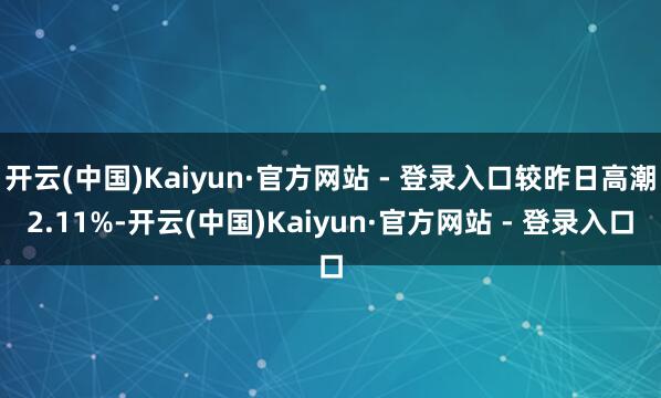 开云(中国)Kaiyun·官方网站 - 登录入口较昨日高潮2.11%-开云(中国)Kaiyun·官方网站 - 登录入口