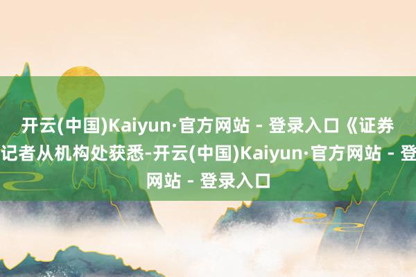 开云(中国)Kaiyun·官方网站 - 登录入口《证券日报》记者从机构处获悉-开云(中国)Kaiyun·官方网站 - 登录入口