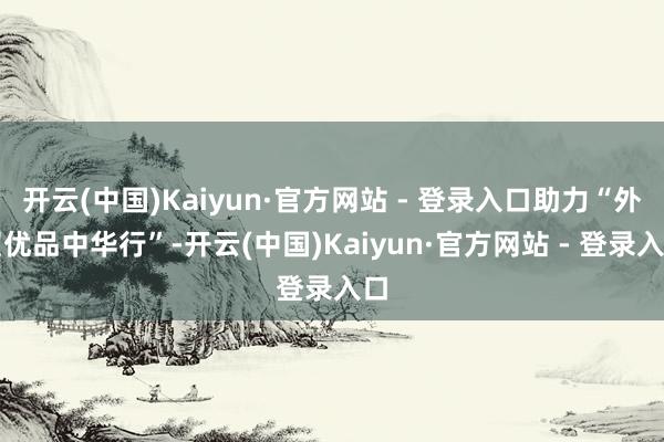开云(中国)Kaiyun·官方网站 - 登录入口助力“外贸优品中华行”-开云(中国)Kaiyun·官方网站 - 登录入口