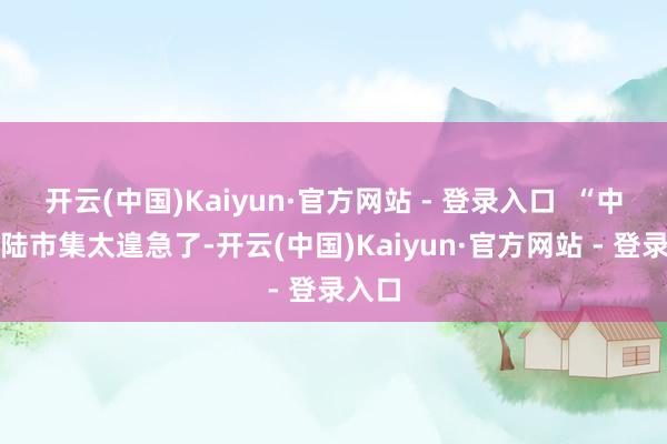 开云(中国)Kaiyun·官方网站 - 登录入口  “中国大陆市集太遑急了-开云(中国)Kaiyun·官方网站 - 登录入口