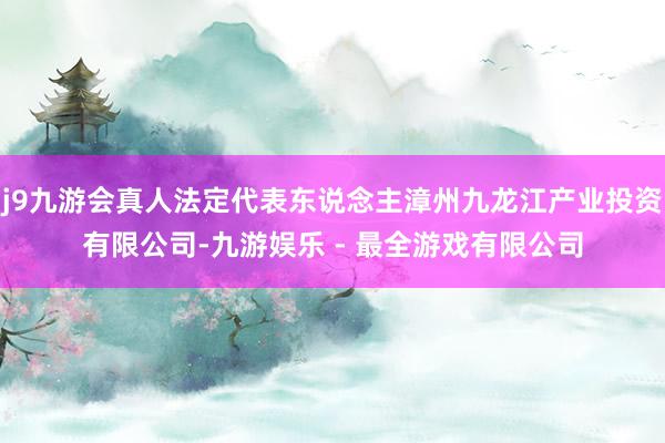 j9九游会真人法定代表东说念主漳州九龙江产业投资有限公司-九游娱乐 - 最全游戏有限公司