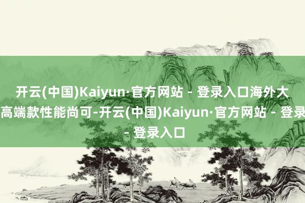 开云(中国)Kaiyun·官方网站 - 登录入口海外大牌的高端款性能尚可-开云(中国)Kaiyun·官方网站 - 登录入口