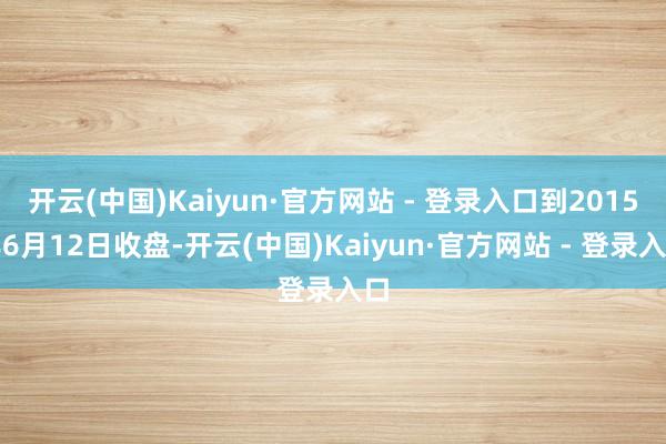 开云(中国)Kaiyun·官方网站 - 登录入口到2015年6月12日收盘-开云(中国)Kaiyun·官方网站 - 登录入口
