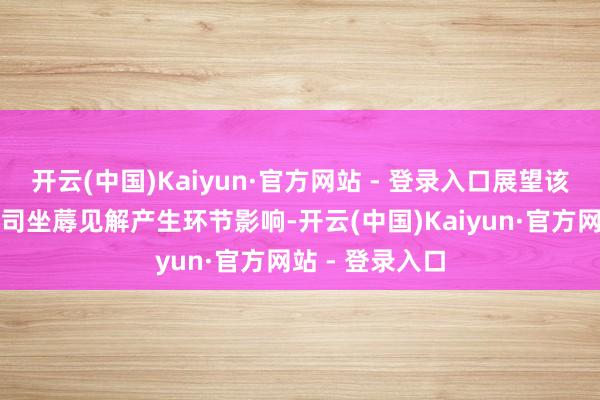 开云(中国)Kaiyun·官方网站 - 登录入口展望该事项不会对公司坐蓐见解产生环节影响-开云(中国)Kaiyun·官方网站 - 登录入口