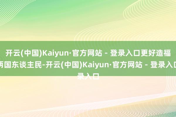 开云(中国)Kaiyun·官方网站 - 登录入口更好造福两国东谈主民-开云(中国)Kaiyun·官方网站 - 登录入口