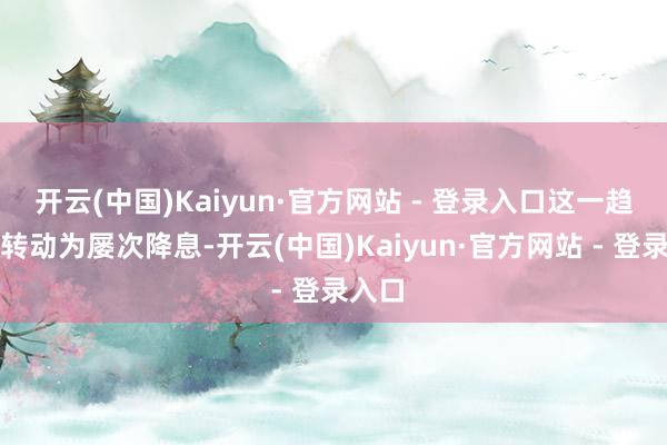 开云(中国)Kaiyun·官方网站 - 登录入口这一趋势将转动为屡次降息-开云(中国)Kaiyun·官方网站 - 登录入口