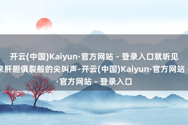 开云(中国)Kaiyun·官方网站 - 登录入口就听见产房里传来肝胆俱裂般的尖叫声-开云(中国)Kaiyun·官方网站 - 登录入口