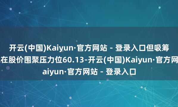 开云(中国)Kaiyun·官方网站 - 登录入口但吸筹力度不彊；现在股价围聚压力位60.13-开云(中国)Kaiyun·官方网站 - 登录入口