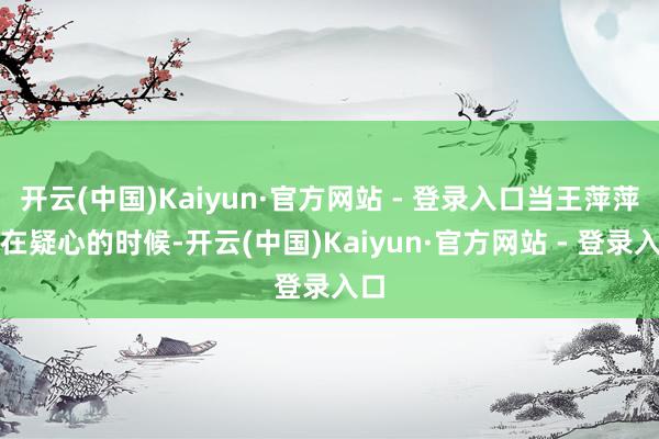 开云(中国)Kaiyun·官方网站 - 登录入口当王萍萍还在疑心的时候-开云(中国)Kaiyun·官方网站 - 登录入口