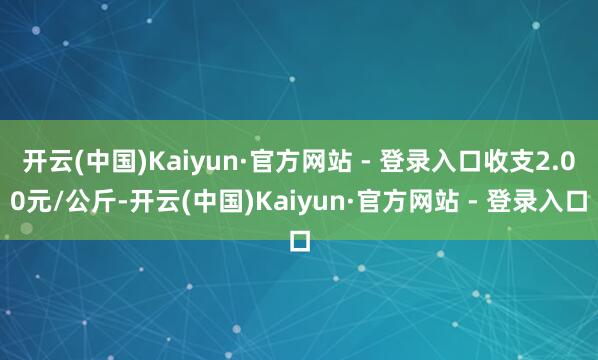 开云(中国)Kaiyun·官方网站 - 登录入口收支2.00元/公斤-开云(中国)Kaiyun·官方网站 - 登录入口