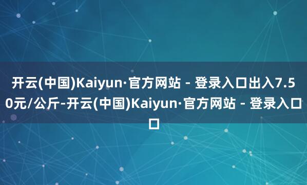 开云(中国)Kaiyun·官方网站 - 登录入口出入7.50元/公斤-开云(中国)Kaiyun·官方网站 - 登录入口