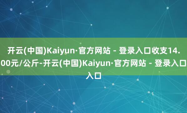 开云(中国)Kaiyun·官方网站 - 登录入口收支14.00元/公斤-开云(中国)Kaiyun·官方网站 - 登录入口