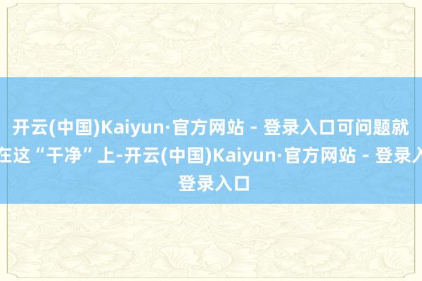 开云(中国)Kaiyun·官方网站 - 登录入口可问题就出在这“干净”上-开云(中国)Kaiyun·官方网站 - 登录入口