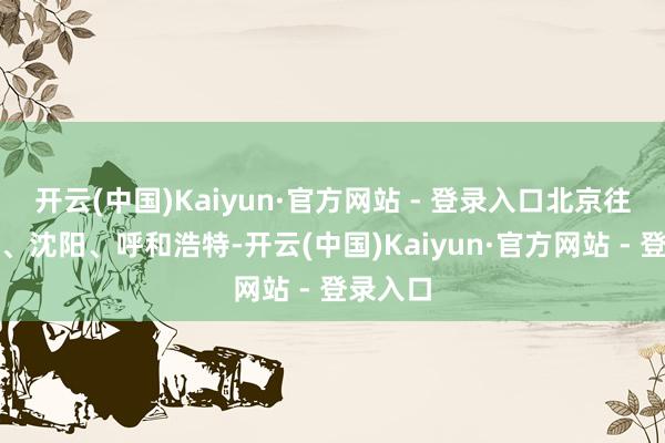 开云(中国)Kaiyun·官方网站 - 登录入口北京往还上海、沈阳、呼和浩特-开云(中国)Kaiyun·官方网站 - 登录入口